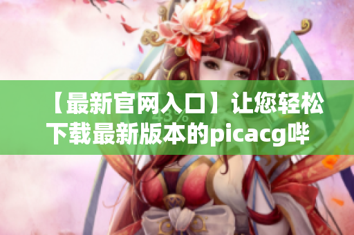 【最新官网入口】让您轻松下载最新版本的picacg哔咔资源