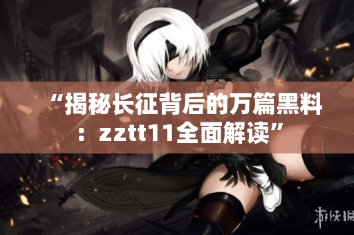 “揭秘长征背后的万篇黑料：zztt11全面解读”