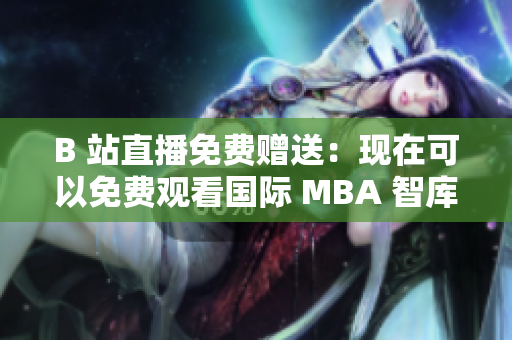 B 站直播免费赠送：现在可以免费观看国际 MBA 智库了！