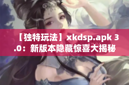 【独特玩法】xkdsp.apk 3.0：新版本隐藏惊喜大揭秘(1)