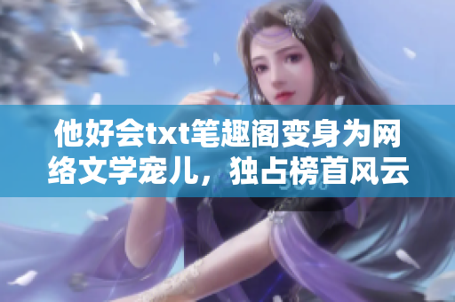 他好会txt笔趣阁变身为网络文学宠儿，独占榜首风云再起