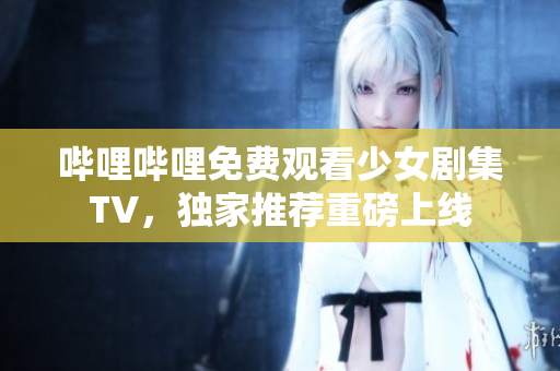 哔哩哔哩免费观看少女剧集TV，独家推荐重磅上线