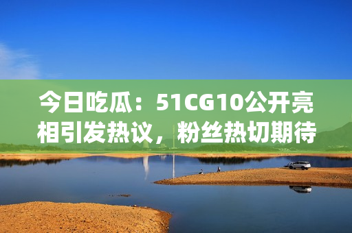 今日吃瓜：51CG10公开亮相引发热议，粉丝热切期待更多资讯(1)