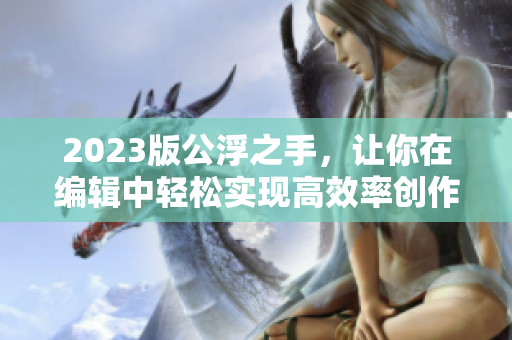 2023版公浮之手，让你在编辑中轻松实现高效率创作！——专注编辑工作的必备利器