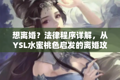 想离婚？法律程序详解，从YSL水蜜桃色启发的离婚攻略