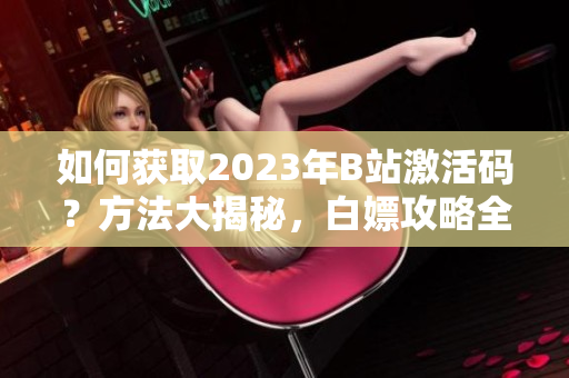 如何获取2023年B站激活码？方法大揭秘，白嫖攻略全揭晓