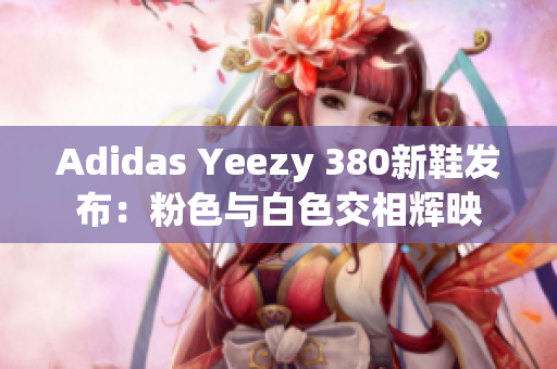 Adidas Yeezy 380新鞋发布：粉色与白色交相辉映