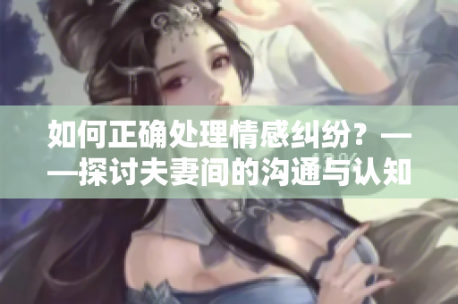 如何正确处理情感纠纷？——探讨夫妻间的沟通与认知