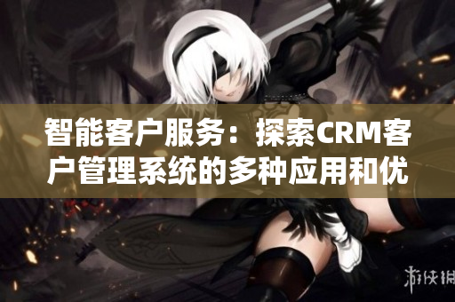 智能客户服务：探索CRM客户管理系统的多种应用和优势