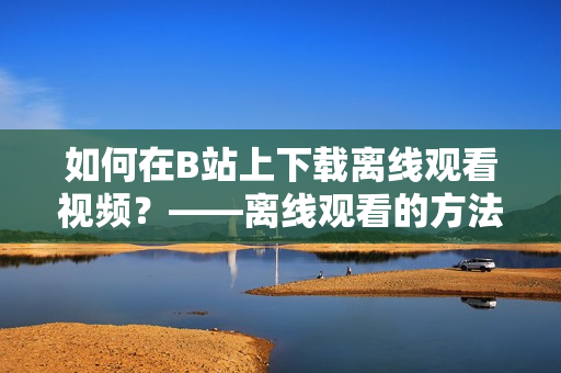 如何在B站上下载离线观看视频？——离线观看的方法与技巧