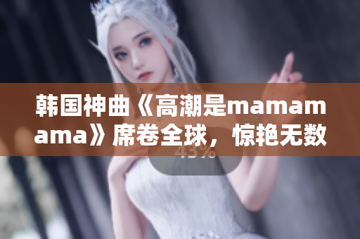 韩国神曲《高潮是mamamama》席卷全球，惊艳无数听众！