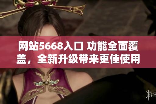 网站5668入口 功能全面覆盖，全新升级带来更佳使用体验！