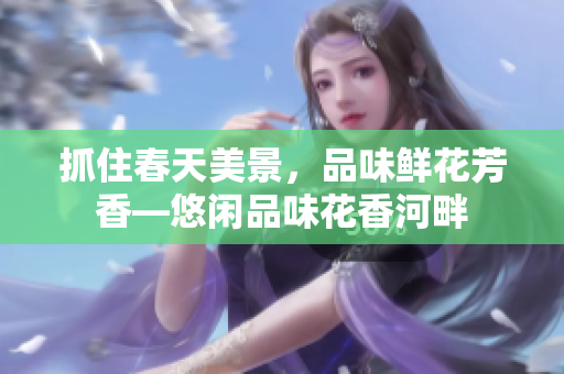 抓住春天美景，品味鲜花芳香—悠闲品味花香河畔