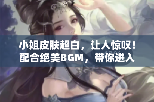 小姐皮肤超白，让人惊叹！配合绝美BGM，带你进入梦幻世界