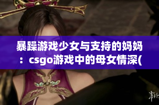 暴躁游戏少女与支持的妈妈：csgo游戏中的母女情深(1)