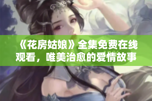 《花房姑娘》全集免费在线观看，唯美治愈的爱情故事