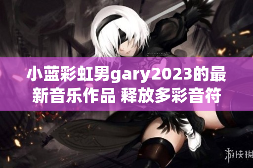 小蓝彩虹男gary2023的最新音乐作品 释放多彩音符的魔力