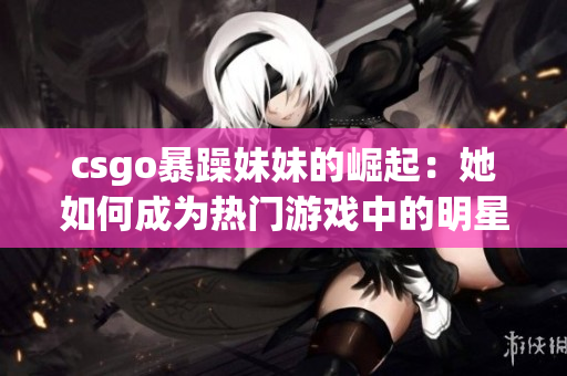 csgo暴躁妹妹的崛起：她如何成为热门游戏中的明星玩家？