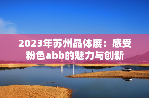 2023年苏州晶体展：感受粉色abb的魅力与创新