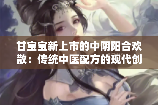 甘宝宝新上市的中阴阳合欢散：传统中医配方的现代创新