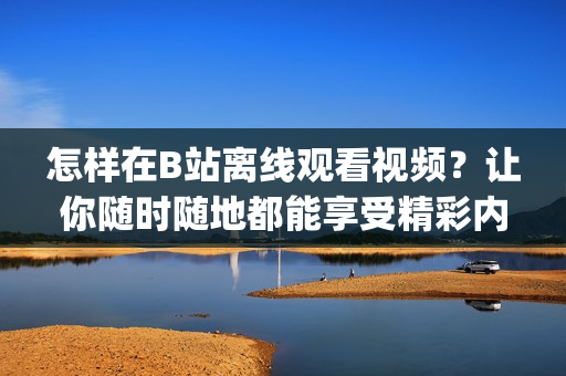 怎样在B站离线观看视频？让你随时随地都能享受精彩内容(1)