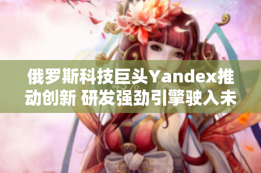 俄罗斯科技巨头Yandex推动创新 研发强劲引擎驶入未来