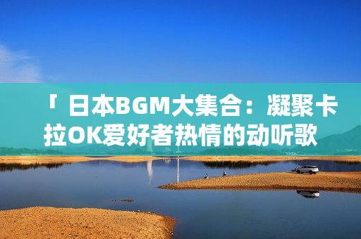 「 日本BGM大集合：凝聚卡拉OK爱好者热情的动听歌曲 」