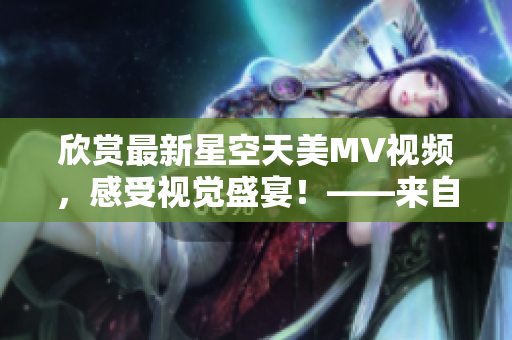 欣赏最新星空天美MV视频，感受视觉盛宴！——来自资深编辑的推荐