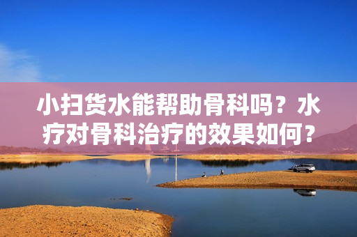 小扫货水能帮助骨科吗？水疗对骨科治疗的效果如何？