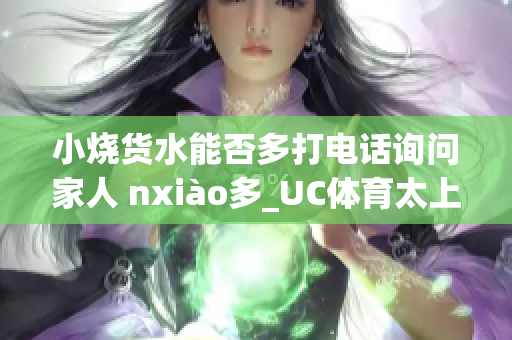 小烧货水能否多打电话询问家人 nxiào多_UC体育太上一搏