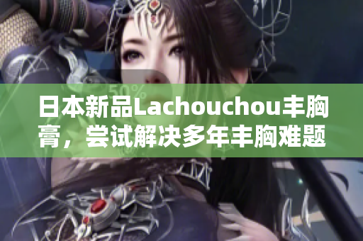 日本新品Lachouchou丰胸膏，尝试解决多年丰胸难题