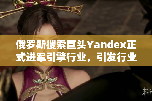 俄罗斯搜索巨头Yandex正式进军引擎行业，引发行业关注