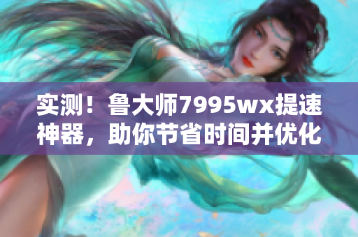 实测！鲁大师7995wx提速神器，助你节省时间并优化电脑性能