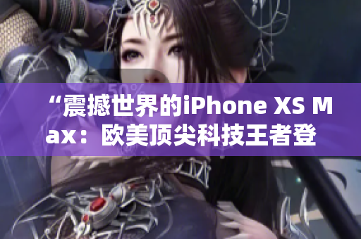 “震撼世界的iPhone XS Max：欧美顶尖科技王者登场！”