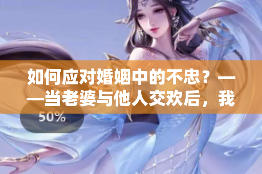 如何应对婚姻中的不忠？——当老婆与他人交欢后，我是否可以接受？