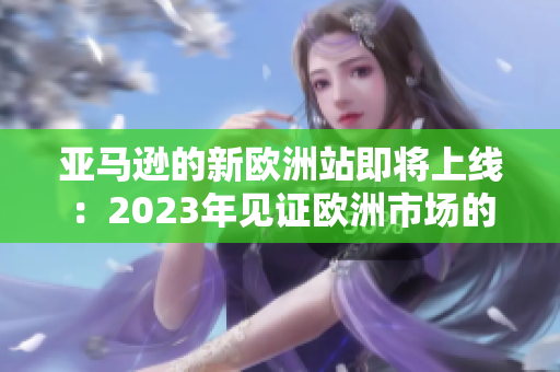 亚马逊的新欧洲站即将上线：2023年见证欧洲市场的革新