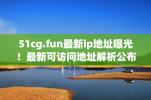 51cg.fun最新ip地址曝光！最新可访问地址解析公布