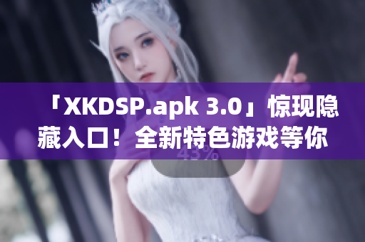 「XKDSP.apk 3.0」惊现隐藏入口！全新特色游戏等你来战(1)