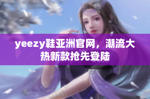 yeezy鞋亚洲官网，潮流大热新款抢先登陆