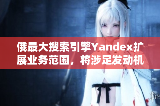 俄最大搜索引擎Yandex扩展业务范围，将涉足发动机行业