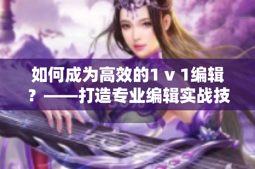 如何成为高效的1 v 1编辑？——打造专业编辑实战技能！