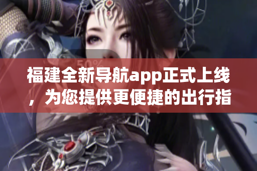 福建全新导航app正式上线，为您提供更便捷的出行指引(1)