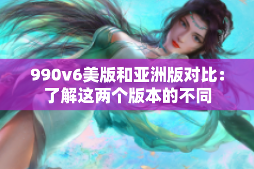 990v6美版和亚洲版对比：了解这两个版本的不同