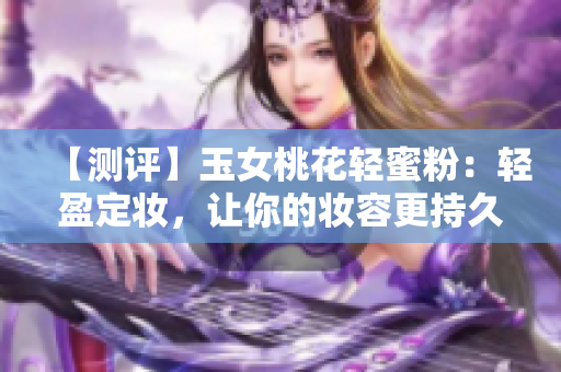 【测评】玉女桃花轻蜜粉：轻盈定妆，让你的妆容更持久！