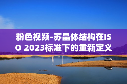 粉色视频-苏晶体结构在ISO 2023标准下的重新定义(1)