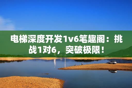 电梯深度开发1v6笔趣阁：挑战1对6，突破极限！