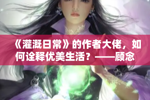 《灌溉日常》的作者大佬，如何诠释优美生活？——顾念小说深情记述