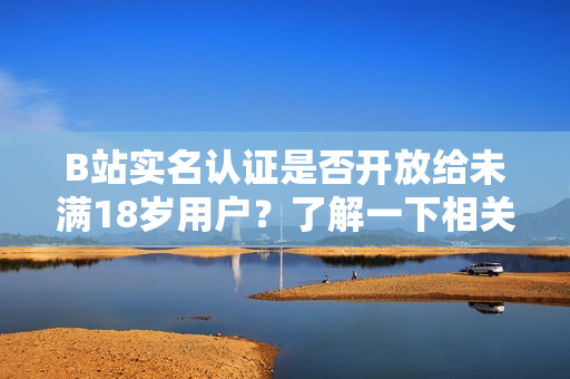 B站实名认证是否开放给未满18岁用户？了解一下相关政策