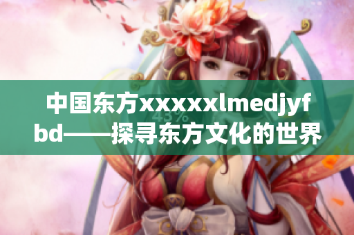 中国东方xxxxxlmedjyfbd——探寻东方文化的世界之旅