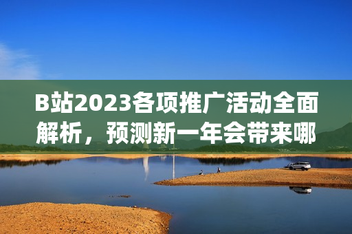 B站2023各项推广活动全面解析，预测新一年会带来哪些惊喜？(1)